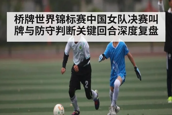桥牌世界锦标赛中国女队决赛叫牌与防守判断关键回合深度复盘