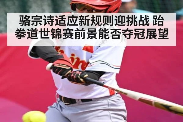 骆宗诗适应新规则迎挑战 跆拳道世锦赛前景能否夺冠展望