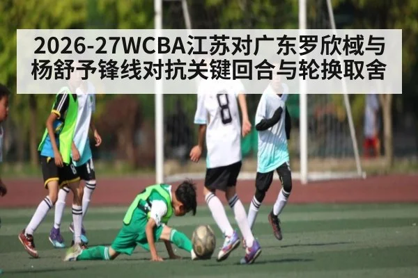 2026-27WCBA江苏对广东罗欣棫与杨舒予锋线对抗关键回合与轮换取舍